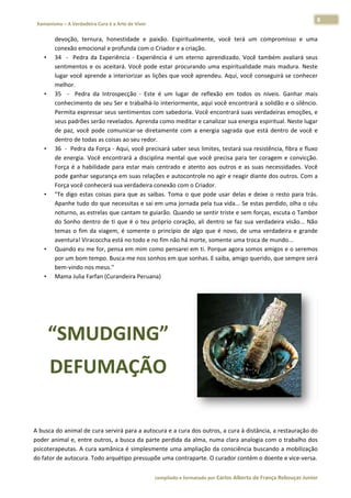 8 
                           a Cura é a Arte de Viver                                                                                                                  
    Xamanismo – A Verdadeira                                                                                                                                                  
 
              devvoção,  ternu   ura,  honestiddade  e  paix xão.  Espiritu
                                                                          ualmente,  vo terá  um comprom
                                                                                         ocê          m          misso  e  uma  a 
              con
                nexão emocio      onal e profunda com o C   Criador e a crriação.  
        •     34    ‐    Pedra  da Experiência  ‐  Experiên
                                 a                          ncia  é  um  et
                                                                          terno  aprend  dizado.  Você também  avaliará  seus
                                                                                                       ê          a             s 
              sentimentos  e  os  aceitará.  Você  pode  estar  procurando  uma  espiritualida mais  ma
                                                                                                      ade         adura.  Neste e 
              lugaar você apre   ende a interi iorizar as liçõ
                                                             ões que você aprendeu.      . Aqui, você  conseguirá  se conhecer  r 
              melhor.  
        •     35    ‐    Pedra  d Introspec
                                 da           cção  ‐  Este  é um  lugar  de  reflexão em  todos  os  níveis.  Ganhar  mais
                                                             é                         o                          G             s 
                nhecimento d
              con                 de seu Ser ee trabalhá‐lo interiormen   nte, aqui voc cê encontrar  rá a solidão  e o silêncio.. 
              Perrmita express    sar seus sentimentos com sabedoria      a. Você enco  ontrará suas  verdadeiras emoções, e    e 
              seus padrões se    erão revelado os. Aprenda como medit     tar e canaliza ar sua energia espiritual.
                                                                                                                  . Neste lugar r 
              de  paz,  você  pode  comunicar‐se  direta     amente  com a  energia  sagrada  que está  dentro de  você  e
                                                                         m                            e            o            e 
              denntro de todas   s as coisas aoo seu redor.  
        •     36   ‐  Pedra da  Força ‐ Aqui, você precisará saber s      seus limites,  testará sua  resistência,  fibra e fluxo
                                                                                                                                o 
              de  energia.  Voc encontrará  a  disciplin mental  que  você  pre
                                  cê                         na                         ecisa  para  te coragem  e  convicção.
                                                                                                      er           e             . 
              Força  é  a  habilidade  para  e estar  mais  c
                                                            centrado  e  atento  aos  o
                                                                          a            outros  e  as  s
                                                                                                      suas  necessid
                                                                                                                   dades.  Você ê 
              podde ganhar se    egurança em suas relações e autocon       ntrole no aggir e reagir diante dos ou utros. Com a  a 
              Força você conh    hecerá sua verdadeira co   onexão com o Criador.  
        •     "Te  digo  estas  coisas  para  que  as  saibas.  Toma  o  que  pode  usar  delas  e  deixe  o  rest para  trás.
                                                                                                                  to             . 
              Apaanhe tudo do     o que necessitas e sai em  m uma jorna  ada pela tua  a vida... Se esstas perdido
                                                                                                                  o, olha o céu u 
              notturno, as estrelas que cantam te guia       arão. Quando se sentir t   triste e sem  forças, escutta o Tambor  r 
              do  Sonho  dentro  de  ti  que é  o  teu  pró
                                             e               óprio  coraçã ali  dentro se  faz  sua  verdadeira  visão...  Não
                                                                          ão,            o                                      o 
              tem o  fim  da viagem,  é  somente  o  p
                mas              a                           princípio  de  algo  que  é  novo,  de  um verdadei e  grande
                                                                                                      ma           ira          e 
              ave
                entura! Viracoccha está n     no todo e no fim não há m   morte, some   ente uma tro  oca de mundo o...  
        •     Qua ando eu me  for, pensa e    em mim com    mo pensarei  em ti. Porqu   ue agora som  mos amigos e e o seremos  s 
              porr um bom tem    mpo. Busca‐me nos sonh      hos em que s sonhas. E sai  iba, amigo querido, que sempre será    á 
              bemm‐vindo nos meus."  
        •     Mama Julia Farf     fan (Curandeeira Peruana)  




            “S UDGING” 
             SMU
            DEFU AÇÃO
               UMA O                                                            




 

A busca do  animal de cura servirá p
                                   para a autocura e a cura  dos outros,  a cura à distância, a res
                                                                                                  stauração doo 
poder anim             outros, a busca da parte
          mal e, entre o                      e perdida da alma, numa   a clara analoogia com o t trabalho doss 
psicoterapeeutas. A cura
                       a xamânica éé simplesmeente uma am mpliação da c consciência  buscando a  mobilização  o 
do fator de autocura. To
                       odo arquétippo pressupõee uma contraaparte. O curador contém   m o doente ee vice‐versa. 

                                                                        co             matado por Ca
                                                                         ompilado e form           arlos Alberto d           bouças Junior 
                                                                                                                 de França Reb           r
 