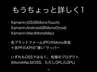 もうちょっと詳しく1
•

Xamarin.iOS(旧MonoTouch) 
Xamarin.Android(旧MonoDroid) 
Xamarin.Mac(MonoMac)

•

各プラットフォーム(PF)のMono実装 
＋各PFのAPIの 薄い ラッパー

•

いずれもOSSではなく、有償のプロダクト
(MonoMacはOSS、ただしGPL/LGPL)
10

 