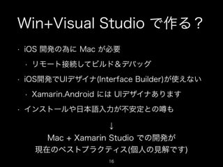Win+Visual Studio で作る？
•

iOS 開発の為に Mac が必要
•

•

iOS開発でUIデザイナ(Interface Builder)が使えない
•

•

リモート接続してビルド＆デバッグ

Xamarin.Android には UIデザイナあります

インストールや日本語入力が不安定との

も

↓
Mac + Xamarin Studio での開発が
現在のベストプラクティス(個人の見解です)
16

 