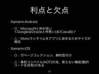 利点と欠点
•

Xamarin.Android
•

•

•

◎：Microsoftと仲が良い 
＜GoogleはOracleと仲悪い(まだJava6)＞
△：Monoランタイムをアプリに含めるためサイズが
増加

Xamarin.iOS
•

◎：ガベージコレクション、静的型付け

•

△：事前コンパイル(AOT)の為、使えない機能(動的
コード生成等)がある
20

 