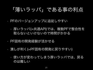 「薄いラッパ」である事の利点
•

PFのバージョンアップに追従しやすい
•

厚いラッパ(=共通API)では、複数PFで整合性を
取らないといけないので時間がかかる

•

PF固有の開発経験が活かせる

•

潰しが利く(=PF固有の開発に戻りやすい)
•

使い方が変わってしまう厚いラッパでは、戻る
のは難しい
21

 