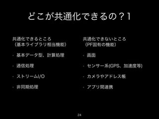 どこが共通化できるの？1
共通化できるところ 
（基本ライブラリ相当機能）

共通化できないところ 
（PF固有の機能）

•

基本データ型、計算処理

•

画面

•

通信処理

•

センサー系(GPS、加速度等)

•

ストリームI/O

•

カメラやアドレス帳

•

非同期処理

•

アプリ間連携

24

 