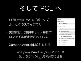 そして PCL へ
•

PF間で共有できる「ポータブ
ル」なクラスライブラリ

•

実際には、対応PFセット毎にプ
ロファイルが定義されている

•

Xamarin.Android/iOS も対応
WPF/Win8/Android/iOS に1ソース
(というか1バイナリ)で対応できる
26

 