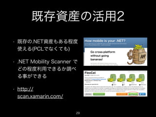 既存資産の活用2
•

既存の.NET資産もある程度
使える(PCLでなくても)

•

.NET Mobility Scanner で
どの程度利用できるか調べ
る事ができる

•

http://
scan.xamarin.com/

29

 