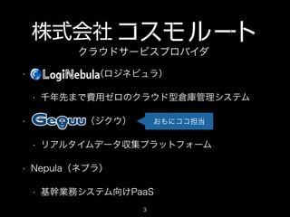 クラウドサービスプロバイダ
•

       （ロジネビュラ）
•

•

      （ジクウ）
•

•

千年先まで費用ゼロのクラウド型倉庫管理システム
おもにココ担当

リアルタイムデータ収集プラットフォーム

Nepula（ネプラ）
•

基幹業務システム向けPaaS
3

 