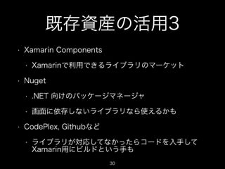 既存資産の活用3
•

Xamarin Components
•

•

Xamarinで利用できるライブラリのマーケット

Nuget
•
•

•

.NET 向けのパッケージマネージャ
画面に依存しないライブラリなら使えるかも

CodePlex, Githubなど
•

ライブラリが対応してなかったらコードを入手して
Xamarin用にビルドという手も
30

 