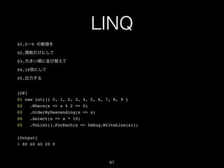 LINQ
01.0∼9 の数値を!
02.偶数だけにして!
03.大きい順に並び替えて!
04.10倍にして!
05.出力する!

!
[C#]!
01 new int[]{ 0, 1, 2, 3, 4, 5, 6, 7, 8, 9 }!
02

.Where(x => x % 2 == 0)!

03

.OrderByDescending(x => x)!

04

.Select(x => x * 10)!

05

.ToList().ForEach(x => Debug.WriteLine(x));!

!
[Output]!
> 80 60 40 20 0

41

 