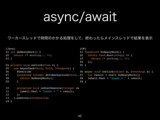 async/await
ワーカースレッドで時間のかかる処理をして、終わったらメインスレッドで結果を表示
[Java]!
01 int doHeavyWork() {!
02
return /* working... */;!
03 }!

!

[C#]!
01 Task<int> DoHeavyWork() {!
02
return Task.Run<int>(() => {!
03
return /* working... */;!
04
});!
05 }!

04 private void onClick(View v) {!
05
new AsyncTask<Void, Void, Integer>() { ! !
06
@Override!
06 async void onClick(object s, EventArgs e) {!
07
protected Integer doInBackground(Void... params) result = await DoHeavyWork();!
07
var {!
08
return doHeavyWork();!
08
label1.Text = "count = " + result;!
09
}!
09 }!
!
10
protected void onPostExecute(Integer result) {!
11
label1.Text = "count = " + result;!
12
};!
13
}.execute((Void)null);!
14 }

42

 