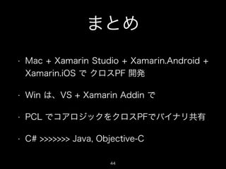 まとめ
•

Mac + Xamarin Studio + Xamarin.Android +
Xamarin.iOS で クロスPF 開発

•

Win は、VS + Xamarin Addin で

•

PCL でコアロジックをクロスPFでバイナリ共有

•

C# >>>>>>> Java, Objective-C
44

 