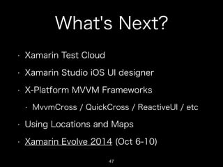 What's Next?
•

Xamarin Test Cloud

•

Xamarin Studio iOS UI designer

•

X-Platform MVVM Frameworks
•

MvvmCross / QuickCross / ReactiveUI / etc

•

Using Locations and Maps

•

Xamarin Evolve 2014 (Oct 6-10)
47

 