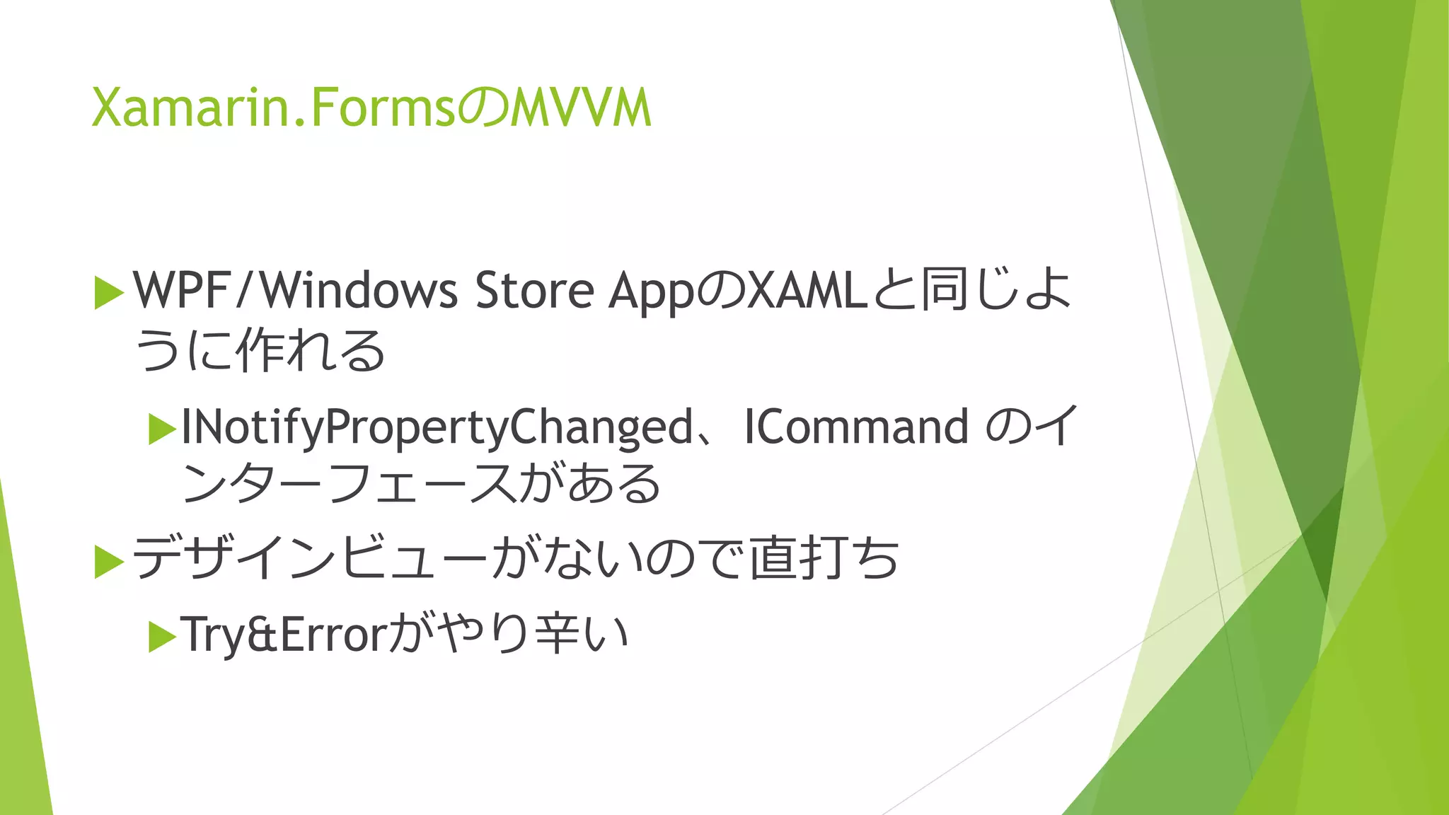 Xamarin.FormsのMVVM 
WPF/Windows Store AppのXAMLと同じよ 
うに作れる 
INotifyPropertyChanged、ICommand のイ 
ンターフェースがある 
デザインビューがないので直打ち 
Try&Errorがやり辛い 
 