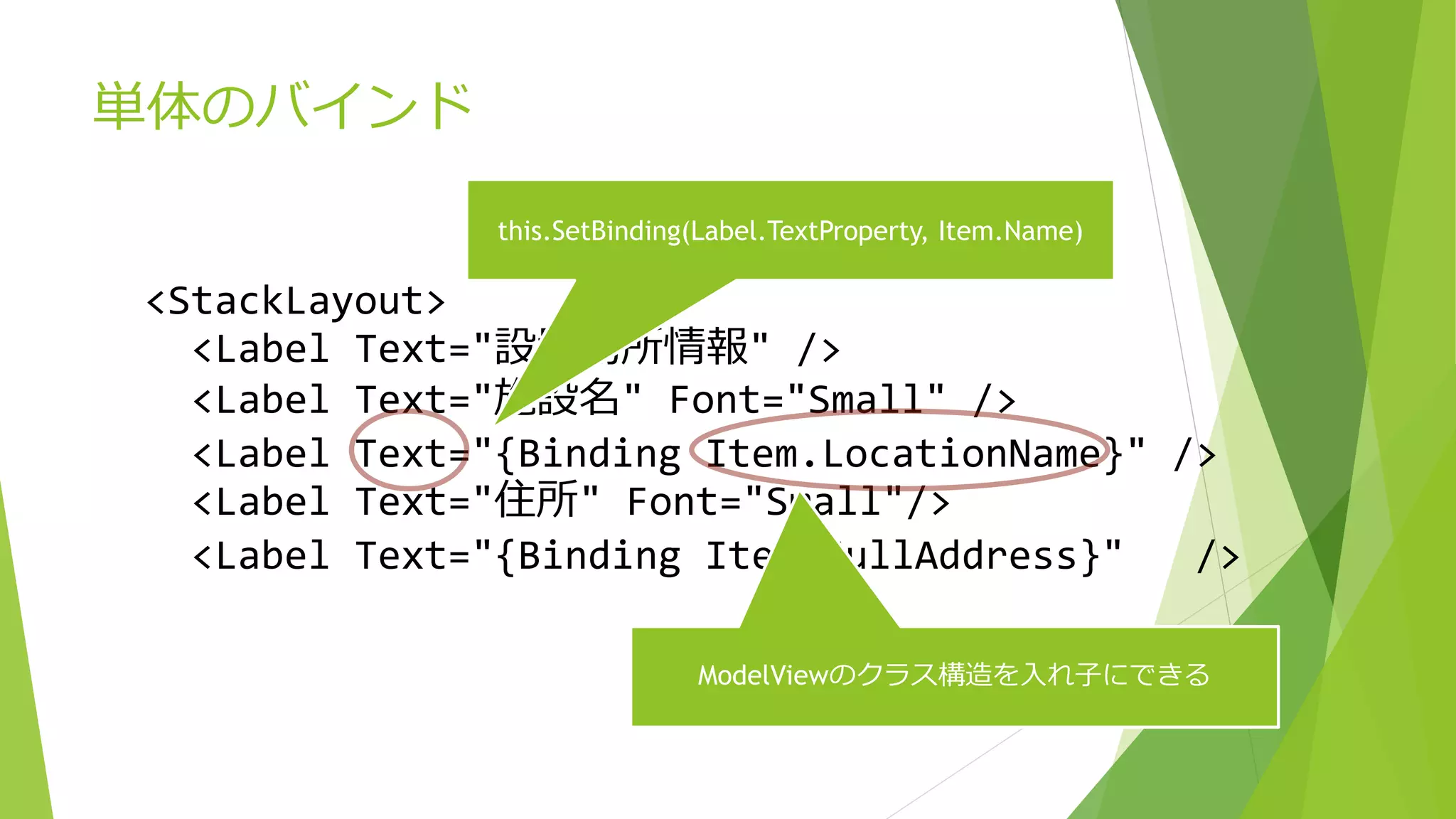 単体のバインド 
<StackLayout> 
this.SetBinding(Label.TextProperty, Item.Name) 
<Label Text="設置場所情報" /> 
<Label Text="施設名" Font="Small" /> 
<Label Text="{Binding Item.LocationName}" /> 
<Label Text="住所" Font="Small"/> 
<Label Text="{Binding Item.FullAddress}" /> 
ModelViewのクラス構造を入れ子にできる 
 