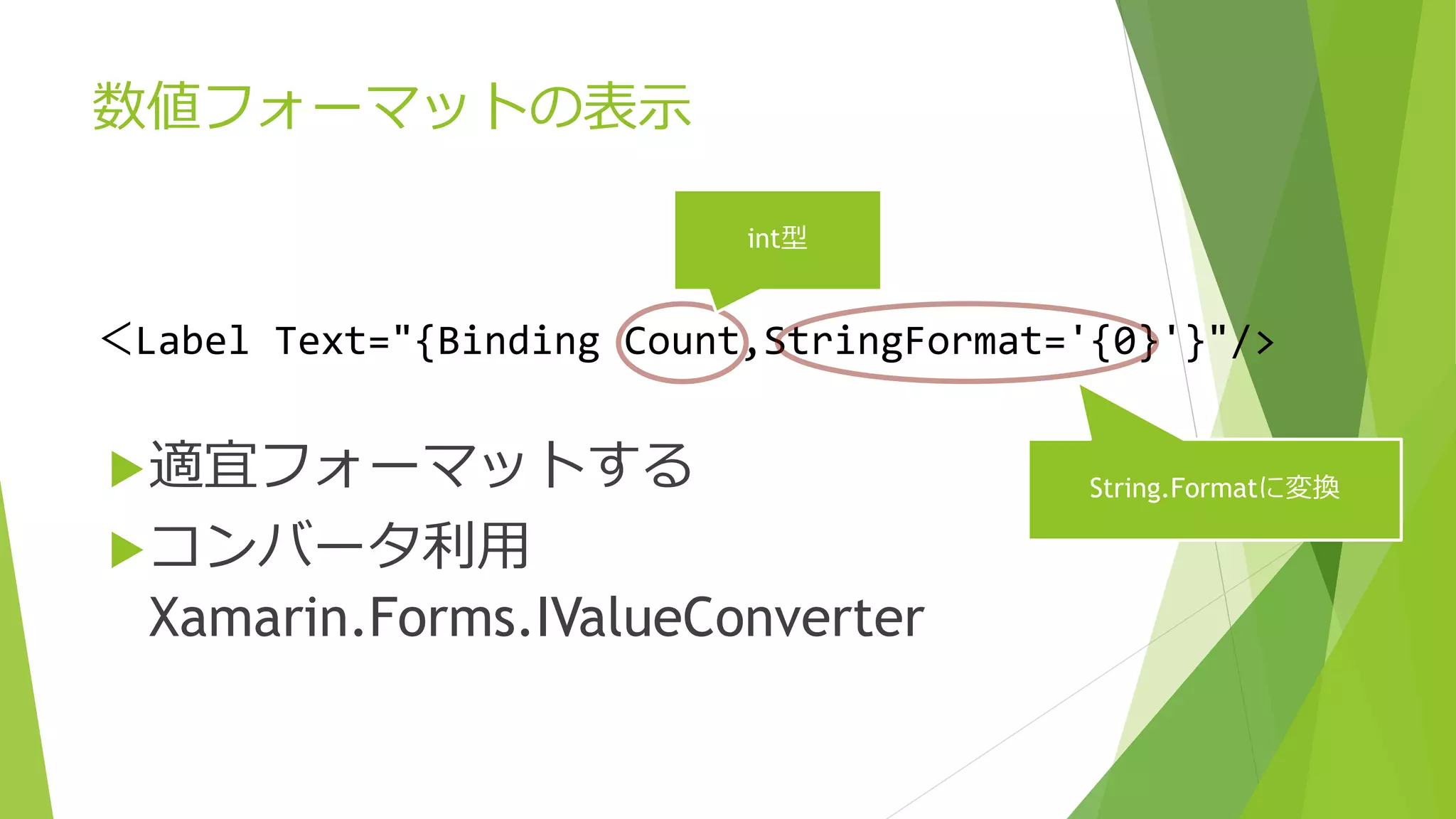 数値フォーマットの表示 
int型 
＜Label Text="{Binding Count,StringFormat='{0}'}"/> 
String.Formatに変換 
適宜フォーマットする 
コンバータ利用 
Xamarin.Forms.IValueConverter 
 