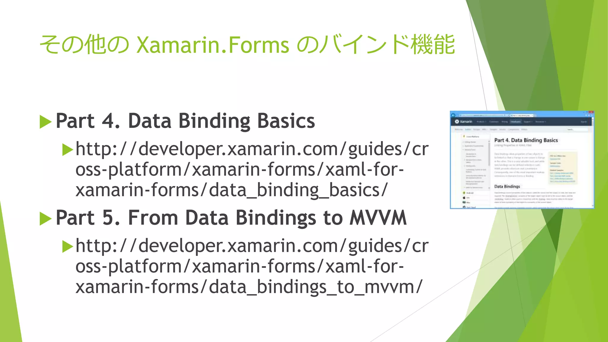 その他のXamarin.Forms のバインド機能 
Part 4. Data Binding Basics 
http://developer.xamarin.com/guides/cr 
oss-platform/xamarin-forms/xaml-for-xamarin- 
forms/data_binding_basics/ 
Part 5. From Data Bindings to MVVM 
http://developer.xamarin.com/guides/cr 
oss-platform/xamarin-forms/xaml-for-xamarin- 
forms/data_bindings_to_mvvm/ 
 