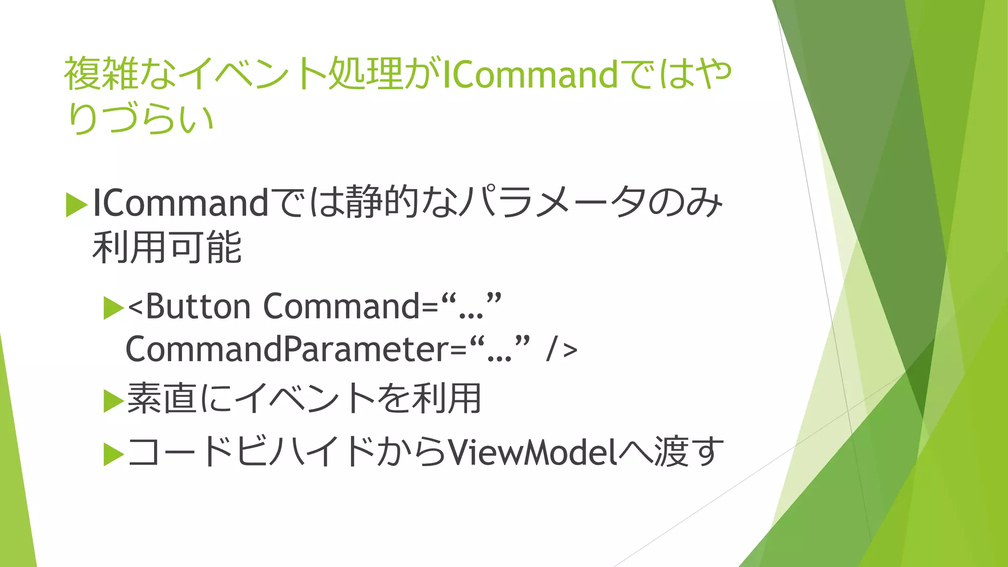 複雑なイベント処理がICommandではや 
りづらい 
ICommandでは静的なパラメータのみ 
利用可能 
<Button Command=“…” 
CommandParameter=“…” /> 
素直にイベントを利用 
コードビハイドからViewModelへ渡す 
 