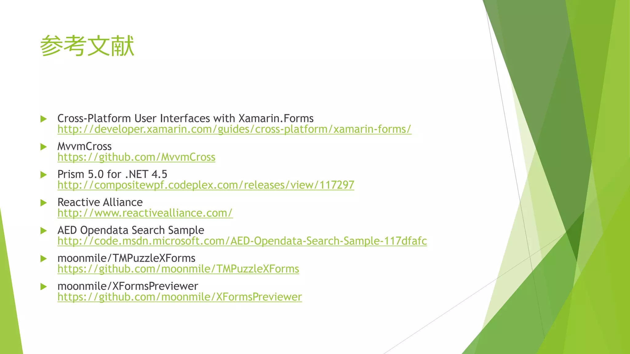 参考文献 
 Cross-Platform User Interfaces with Xamarin.Forms 
http://developer.xamarin.com/guides/cross-platform/xamarin-forms/ 
 MvvmCross 
https://github.com/MvvmCross 
 Prism 5.0 for .NET 4.5 
http://compositewpf.codeplex.com/releases/view/117297 
 Reactive Alliance 
http://www.reactivealliance.com/ 
 AED Opendata Search Sample 
http://code.msdn.microsoft.com/AED-Opendata-Search-Sample-117dfafc 
 moonmile/TMPuzzleXForms 
https://github.com/moonmile/TMPuzzleXForms 
 moonmile/XFormsPreviewer 
https://github.com/moonmile/XFormsPreviewer 
