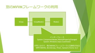 別のMVVMフレームワークの利用 
View ViewModel Model 
インターフェース 
System.ComponentModel.INotifyPropertyChanged 
System.Windows.Input.Icommand 
が同じなので、他のMVVMフレームワークと互換性がある 
WPFのMVVM, MvvmCross, Prism, Xamarin.Forms など 
 