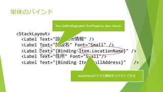 単体のバインド 
<StackLayout> 
this.SetBinding(Label.TextProperty, Item.Name) 
<Label Text="設置場所情報" /> 
<Label Text="施設名" Font="Small" /> 
<Label Text="{Binding Item.LocationName}" /> 
<Label Text="住所" Font="Small"/> 
<Label Text="{Binding Item.FullAddress}" /> 
ModelViewのクラス構造を入れ子にできる 
 