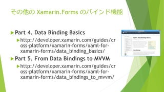 その他のXamarin.Forms のバインド機能 
Part 4. Data Binding Basics 
http://developer.xamarin.com/guides/cr 
oss-platform/xamarin-forms/xaml-for-xamarin- 
forms/data_binding_basics/ 
Part 5. From Data Bindings to MVVM 
http://developer.xamarin.com/guides/cr 
oss-platform/xamarin-forms/xaml-for-xamarin- 
forms/data_bindings_to_mvvm/ 
 