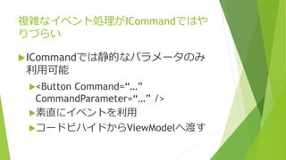 複雑なイベント処理がICommandではや 
りづらい 
ICommandでは静的なパラメータのみ 
利用可能 
<Button Command=“…” 
CommandParameter=“…” /> 
素直にイベントを利用 
コードビハイドからViewModelへ渡す 
 