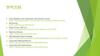 参考文献 
 Cross-Platform User Interfaces with Xamarin.Forms 
http://developer.xamarin.com/guides/cross-platform/xamarin-forms/ 
 MvvmCross 
https://github.com/MvvmCross 
 Prism 5.0 for .NET 4.5 
http://compositewpf.codeplex.com/releases/view/117297 
 Reactive Alliance 
http://www.reactivealliance.com/ 
 AED Opendata Search Sample 
http://code.msdn.microsoft.com/AED-Opendata-Search-Sample-117dfafc 
 moonmile/TMPuzzleXForms 
https://github.com/moonmile/TMPuzzleXForms 
 moonmile/XFormsPreviewer 
https://github.com/moonmile/XFormsPreviewer 
