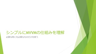 シンプルにMVVMの仕組みを理解 
必要な時にを必要なものだけを使う 
 