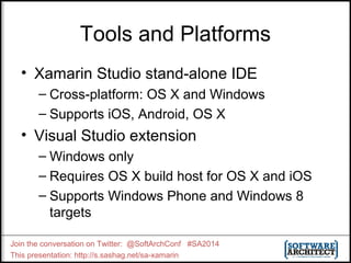 Tools and Platforms 
• Xamarin Studio stand-alone IDE 
– Cross-platform: OS X and Windows 
– Supports iOS, Android, OS X 
• Visual Studio extension 
– Windows only 
– Requires OS X build host for OS X and iOS 
– Supports Windows Phone and Windows 8 
targets 
Join the conversation on Twitter: @SoftArchConf #SA2014 
This presentation: http://s.sashag.net/sa-xamarin 
 