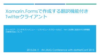2015.04.11 #4 JXUG Conference with dotNetConf 2015
ビヘイビア・コンテキストメニュー・リストビュースクロールなど、Ver1.3以降に追加された新機能
の使用方法について
Xamarin.Formsで作成する翻訳機能付き
Twitterクライアント
 