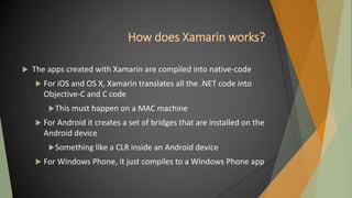How does Xamarin works?
 The apps created with Xamarin are compiled into native-code
 For iOS and OS X, Xamarin translates all the .NET code into
Objective-C and C code
This must happen on a MAC machine
 For Android it creates a set of bridges that are installed on the
Android device
Something like a CLR inside an Android device
 For Windows Phone, it just compiles to a Windows Phone app
 
