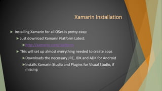 Xamarin Installation
 Installing Xamarin for all OSes is pretty easy:
 Just download Xamarin Platform Latest:
http://xamarin.com/platform
 This will set up almost everything needed to create apps
Downloads the necessary JRE, JDK and ADK for Android
Installs Xamarin Studio and Plugins for Visual Studio, if
missing
 