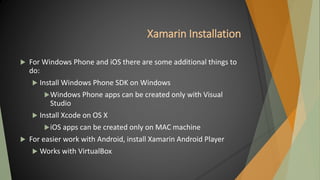 Xamarin Installation
 For Windows Phone and iOS there are some additional things to
do:
 Install Windows Phone SDK on Windows
Windows Phone apps can be created only with Visual
Studio
 Install Xcode on OS X
iOS apps can be created only on MAC machine
 For easier work with Android, install Xamarin Android Player
 Works with VirtualBox
 