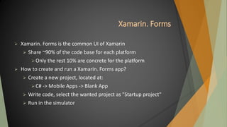 Xamarin. Forms
 Xamarin. Forms is the common UI of Xamarin
 Share ~90% of the code base for each platform
Only the rest 10% are concrete for the platform
 How to create and run a Xamarin. Forms app?
 Create a new project, located at:
C# -> Mobile Apps -> Blank App
 Write code, select the wanted project as "Startup project"
 Run in the simulator
 