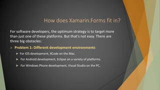 How does Xamarin.Forms fit in?
For software developers, the optimum strategy is to target more
than just one of these platforms. But that’s not easy. There are
three big obstacles:
 Problem 1: Different development environments
 For iOS development, XCode on the Mac.
 For Android development, Eclipse on a variety of platforms.
 For Windows Phone development, Visual Studio on the PC.
 
