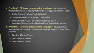  Problem 2: Different programming interfaces:-For example, all
three platforms have something that lets the user toggle between two states:
 On the iPhone, it’s a “view” called UISwitch.
 On Android devices, it’s a “widget” called Switch.
 On Windows Phone, one possibility is a “control” called
ToggleSwitchButton from the Windows Phone Toolkit NuGet package.
 Problem 3: Different programming languages:-Developers have
some flexibility in choosing a programming language for each of these three
platforms
 Objective-C for the iPhone
 Java for Android devices
 C# for Windows Phone
 