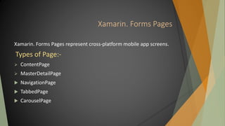 Xamarin. Forms Pages
Xamarin. Forms Pages represent cross-platform mobile app screens.
Types of Page:-
 ContentPage
 MasterDetailPage
 NavigationPage
 TabbedPage
 CarouselPage
 