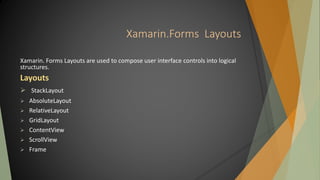 Xamarin.Forms Layouts
Xamarin. Forms Layouts are used to compose user interface controls into logical
structures.
Layouts
 StackLayout
 AbsoluteLayout
 RelativeLayout
 GridLayout
 ContentView
 ScrollView
 Frame
 