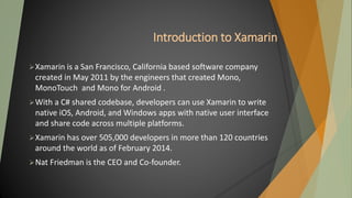 Introduction to Xamarin
Xamarin is a San Francisco, California based software company
created in May 2011 by the engineers that created Mono,
MonoTouch and Mono for Android .
With a C# shared codebase, developers can use Xamarin to write
native iOS, Android, and Windows apps with native user interface
and share code across multiple platforms.
Xamarin has over 505,000 developers in more than 120 countries
around the world as of February 2014.
Nat Friedman is the CEO and Co-founder.
 