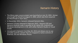 Xamarin History
 The Mono open source project was launched on July 19, 2001. Ximian
was bought by Novell on August 4, 2003, which was then acquired
by Attachmate in April 2011.
 In December 2012, Xamarin released Xamarin.Mac.
 Xamarin 2.0 was released in February 2013 . Xamarin.iOS and
Xamarin.Android make it possible to do native iOS, Android and
Windows development in C#, with either Xamarin Studio or Visual
Studio.
 Introduced in Xamarin 3 on May 28, 2014 and allows one to use
portable controls subsets that are mapped to native controls of
Android, iOS and Windows Phone.
 