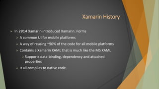 Xamarin History
 In 2014 Xamarin introduced Xamarin. Forms
 A common UI for mobile platforms
 A way of reusing ~90% of the code for all mobile platforms
 Contains a Xamarin XAML that is much like the MS XAML
Supports data-binding, dependency and attached
properties
 It all compiles to native code
 