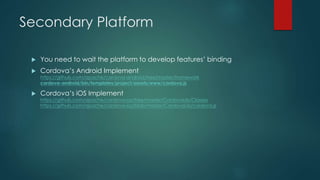 Secondary Platform
 You need to wait the platform to develop features’ binding
 Cordova’s Android Implement
https://github.com/apache/cordova-android/tree/master/framework
cordova-android/bin/templates/project/assets/www/cordova.js
 Cordova’s iOS Implement
https://github.com/apache/cordova-ios/tree/master/CordovaLib/Classes
https://github.com/apache/cordova-ios/blob/master/CordovaLib/cordova.js
 