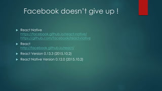 Facebook doesn’t give up !
 React Native
https://facebook.github.io/react-native/
https://github.com/facebook/react-native
 React
http://facebook.github.io/react/
 React Version 0.13.3 (2015,10,2)
 React Native Version 0.12.0 (2015.10.2)
 