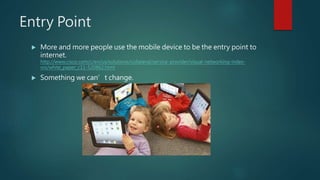 Entry Point
 More and more people use the mobile device to be the entry point to
internet.
http://www.cisco.com/c/en/us/solutions/collateral/service-provider/visual-networking-index-
vni/white_paper_c11-520862.html
 Something we can’t change.
 