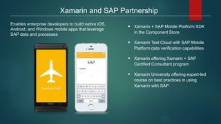 Enables enterprise developers to build native iOS,
Android, and Windows mobile apps that leverage
SAP data and processes
Xamarin and SAP Partnership
 Xamarin + SAP Mobile Platform SDK
in the Component Store
 Xamarin Test Cloud with SAP Mobile
Platform data verification capabilities
 Xamarin offering Xamarin + SAP
Certified Consultant program
 Xamarin University offering expert-led
course on best practices in using
Xamarin with SAP
 