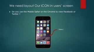 We need layout Our ICON in users’ screen
 Do you use the Mobile Safari or the Chrome to view Facebook or
Twitter ?
Here !
 