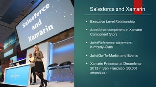 Salesforce and Xamarin
 Executive Level Relationship
 Salesforce component in Xamarin
Component Store
 Joint Reference customers:
Kimberly-Clark
 Joint Go-To-Market and Events
 Xamarin Presence at Dreamforce
2013 in San Francisco (80,000
attendees)
 