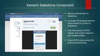 Xamarin Salesforce Component
 Secure authentication to
Salesforce
 Leverage C# language features
(async/await) to connect to
Salesforce
 One-click access to SFDC
objects, and custom objects in
your implementation
 Share SFDC code across iOS,
Android and Windows
 