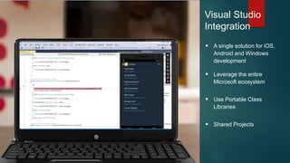 Visual Studio
Integration
 A single solution for iOS,
Android and Windows
development
 Leverage the entire
Microsoft ecosystem
 Use Portable Class
Libraries
 Shared Projects
 
