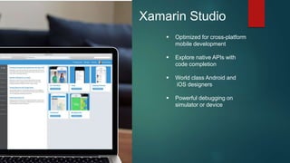 Xamarin Studio
 Optimized for cross-platform
mobile development
 Explore native APIs with
code completion
 World class Android and
iOS designers
 Powerful debugging on
simulator or device
 