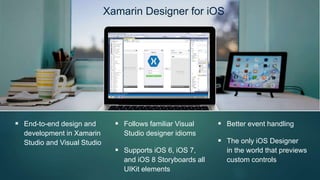 Xamarin Designer for iOS
 End-to-end design and
development in Xamarin
Studio and Visual Studio
 Follows familiar Visual
Studio designer idioms
 Supports iOS 6, iOS 7,
and iOS 8 Storyboards all
UIKit elements
 Better event handling
 The only iOS Designer
in the world that previews
custom controls
 