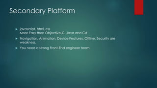 Secondary Platform
 javascript, html, css
More Easy then Objective-C, Java and C#
 Navigation, Animation, Device Features, Offline, Security are
weakness.
 You need a strong Front-End engineer team.
 
